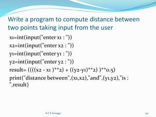 Write a program to compute distance between
two points taking input from the user
x1=int(input("enter x1 : "))
x2=int(input("enter x2 : "))
y1=int(input("enter y1 : "))
y2=int(input("enter y2 : "))
result= ((((x2 - x1 )**2) + ((y2-y1)**2) )**0.5)
print("distance between",(x1,x2),"and",(y1,y2),"is :
",result)
N.I.T Srinagar 155
 