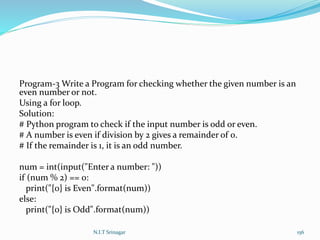 Program-3 Write a Program for checking whether the given number is an
even number or not.
Using a for loop.
Solution:
# Python program to check if the input number is odd or even.
# A number is even if division by 2 gives a remainder of 0.
# If the remainder is 1, it is an odd number.
num = int(input("Enter a number: "))
if (num % 2) == 0:
print("{0} is Even".format(num))
else:
print("{0} is Odd".format(num))
N.I.T Srinagar 156
 