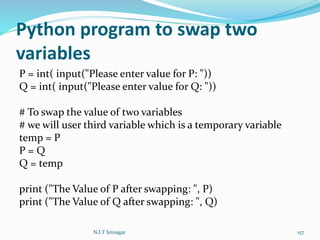 Python program to swap two
variables
P = int( input("Please enter value for P: "))
Q = int( input("Please enter value for Q: "))
# To swap the value of two variables
# we will user third variable which is a temporary variable
temp = P
P = Q
Q = temp
print ("The Value of P after swapping: ", P)
print ("The Value of Q after swapping: ", Q)
N.I.T Srinagar 157
 