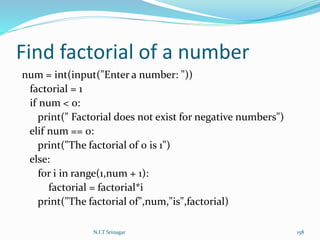 Find factorial of a number
num = int(input("Enter a number: "))
factorial = 1
if num < 0:
print(" Factorial does not exist for negative numbers")
elif num == 0:
print("The factorial of 0 is 1")
else:
for i in range(1,num + 1):
factorial = factorial*i
print("The factorial of",num,"is",factorial)
N.I.T Srinagar 158
 