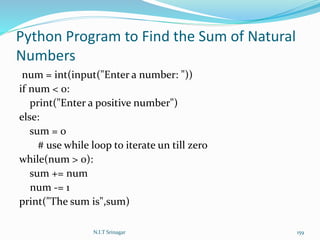 Python Program to Find the Sum of Natural
Numbers
num = int(input("Enter a number: "))
if num < 0:
print("Enter a positive number")
else:
sum = 0
# use while loop to iterate un till zero
while(num > 0):
sum += num
num -= 1
print("The sum is",sum)
N.I.T Srinagar 159
 