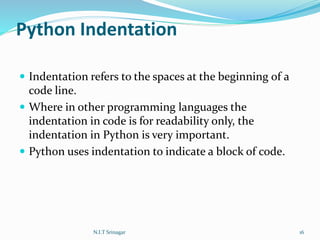 Python Indentation
 Indentation refers to the spaces at the beginning of a
code line.
 Where in other programming languages the
indentation in code is for readability only, the
indentation in Python is very important.
 Python uses indentation to indicate a block of code.
N.I.T Srinagar 16
 