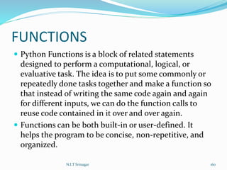 FUNCTIONS
 Python Functions is a block of related statements
designed to perform a computational, logical, or
evaluative task. The idea is to put some commonly or
repeatedly done tasks together and make a function so
that instead of writing the same code again and again
for different inputs, we can do the function calls to
reuse code contained in it over and over again.
 Functions can be both built-in or user-defined. It
helps the program to be concise, non-repetitive, and
organized.
N.I.T Srinagar 160
 