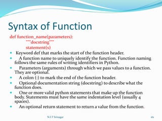 Syntax of Function
def function_name(parameters):
"""docstring"""
statement(s)
 Keyword def that marks the start of the function header.
 A function name to uniquely identify the function. Function naming
follows the same rules of writing identifiers in Python.
 Parameters (arguments) through which we pass values to a function.
They are optional.
 A colon (:) to mark the end of the function header.
 Optional documentation string (docstring) to describe what the
function does.
 One or more valid python statements that make up the function
body. Statements must have the same indentation level (usually 4
spaces).
 An optional return statement to return a value from the function.
N.I.T Srinagar 161
 