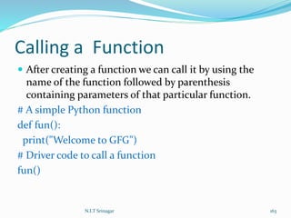 Calling a Function
 After creating a function we can call it by using the
name of the function followed by parenthesis
containing parameters of that particular function.
# A simple Python function
def fun():
print("Welcome to GFG")
# Driver code to call a function
fun()
N.I.T Srinagar 163
 