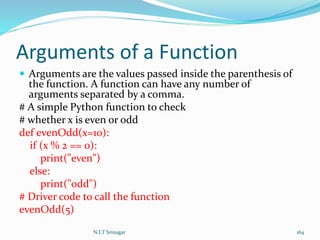 Arguments of a Function
 Arguments are the values passed inside the parenthesis of
the function. A function can have any number of
arguments separated by a comma.
# A simple Python function to check
# whether x is even or odd
def evenOdd(x=10):
if (x % 2 == 0):
print("even")
else:
print("odd")
# Driver code to call the function
evenOdd(5)
N.I.T Srinagar 164
 