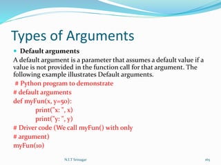 Types of Arguments
 Default arguments
A default argument is a parameter that assumes a default value if a
value is not provided in the function call for that argument. The
following example illustrates Default arguments.
# Python program to demonstrate
# default arguments
def myFun(x, y=50):
print("x: ", x)
print("y: ", y)
# Driver code (We call myFun() with only
# argument)
myFun(10)
N.I.T Srinagar 165
 