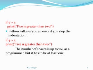 if 5 > 2:
print("Five is greater than two!")
 Python will give you an error if you skip the
indentation:
if 5 > 2:
print("Five is greater than two!")
The number of spaces is up to you as a
programmer, but it has to be at least one.
N.I.T Srinagar 17
 