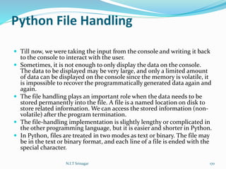 Python File Handling
 Till now, we were taking the input from the console and writing it back
to the console to interact with the user.
 Sometimes, it is not enough to only display the data on the console.
The data to be displayed may be very large, and only a limited amount
of data can be displayed on the console since the memory is volatile, it
is impossible to recover the programmatically generated data again and
again.
 The file handling plays an important role when the data needs to be
stored permanently into the file. A file is a named location on disk to
store related information. We can access the stored information (non-
volatile) after the program termination.
 The file-handling implementation is slightly lengthy or complicated in
the other programming language, but it is easier and shorter in Python.
 In Python, files are treated in two modes as text or binary. The file may
be in the text or binary format, and each line of a file is ended with the
special character.
N.I.T Srinagar 170
 