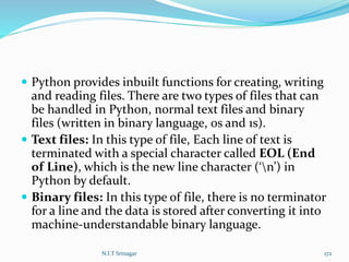  Python provides inbuilt functions for creating, writing
and reading files. There are two types of files that can
be handled in Python, normal text files and binary
files (written in binary language, 0s and 1s).
 Text files: In this type of file, Each line of text is
terminated with a special character called EOL (End
of Line), which is the new line character (‘n’) in
Python by default.
 Binary files: In this type of file, there is no terminator
for a line and the data is stored after converting it into
machine-understandable binary language.
N.I.T Srinagar 172
 