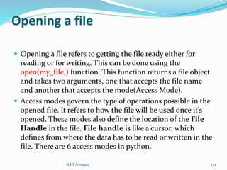 Opening a file
 Opening a file refers to getting the file ready either for
reading or for writing. This can be done using the
open(my_file,) function. This function returns a file object
and takes two arguments, one that accepts the file name
and another that accepts the mode(Access Mode).
 Access modes govern the type of operations possible in the
opened file. It refers to how the file will be used once it’s
opened. These modes also define the location of the File
Handle in the file. File handle is like a cursor, which
defines from where the data has to be read or written in the
file. There are 6 access modes in python.
N.I.T Srinagar 173
 