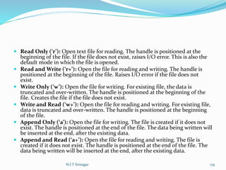 Read Only (‘r’): Open text file for reading. The handle is positioned at the
beginning of the file. If the file does not exist, raises I/O error. This is also the
default mode in which the file is opened.
 Read and Write (‘r+’): Open the file for reading and writing. The handle is
positioned at the beginning of the file. Raises I/O error if the file does not
exist.
 Write Only (‘w’): Open the file for writing. For existing file, the data is
truncated and over-written. The handle is positioned at the beginning of the
file. Creates the file if the file does not exist.
 Write and Read (‘w+’): Open the file for reading and writing. For existing file,
data is truncated and over-written. The handle is positioned at the beginning
of the file.
 Append Only (‘a’): Open the file for writing. The file is created if it does not
exist. The handle is positioned at the end of the file. The data being written will
be inserted at the end, after the existing data.
 Append and Read (‘a+’): Open the file for reading and writing. The file is
created if it does not exist. The handle is positioned at the end of the file. The
data being written will be inserted at the end, after the existing data.
N.I.T Srinagar 174
 