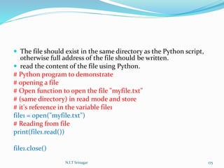  The file should exist in the same directory as the Python script,
otherwise full address of the file should be written.
 read the content of the file using Python.
# Python program to demonstrate
# opening a file
# Open function to open the file "myfile.txt"
# (same directory) in read mode and store
# it's reference in the variable file1
file1 = open("myfile.txt")
# Reading from file
print(file1.read())
file1.close()
N.I.T Srinagar 175
 