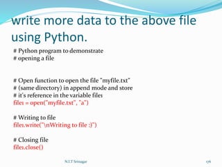 write more data to the above file
using Python.
# Python program to demonstrate
# opening a file
# Open function to open the file "myfile.txt"
# (same directory) in append mode and store
# it's reference in the variable file1
file1 = open("myfile.txt", "a")
# Writing to file
file1.write("nWriting to file :)")
# Closing file
file1.close()
N.I.T Srinagar 176
 