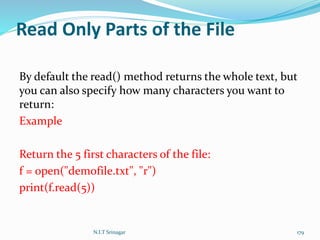Read Only Parts of the File
By default the read() method returns the whole text, but
you can also specify how many characters you want to
return:
Example
Return the 5 first characters of the file:
f = open("demofile.txt", "r")
print(f.read(5))
N.I.T Srinagar 179
 