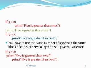 if 5 > 2:
print("Five is greater than two!")
print("Five is greater than two!")
if 5 > 2:
print("Five is greater than two!")
 You have to use the same number of spaces in the same
block of code, otherwise Python will give you an error:
if 5 > 2:
print("Five is greater than two!")
print("Five is greater than two!")
N.I.T Srinagar 18
 