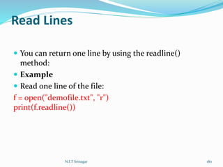 Read Lines
 You can return one line by using the readline()
method:
 Example
 Read one line of the file:
f = open("demofile.txt", "r")
print(f.readline())
N.I.T Srinagar 180
 