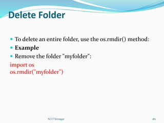 Delete Folder
 To delete an entire folder, use the os.rmdir() method:
 Example
 Remove the folder "myfolder":
import os
os.rmdir("myfolder")
N.I.T Srinagar 182
 