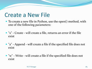 Create a New File
 To create a new file in Python, use the open() method, with
one of the following parameters:
 "x" - Create - will create a file, returns an error if the file
exist
 "a" - Append - will create a file if the specified file does not
exist
 "w" - Write - will create a file if the specified file does not
exist
N.I.T Srinagar 183
 
