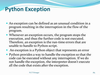 Python Exception
 An exception can be defined as an unusual condition in a
program resulting in the interruption in the flow of the
program.
 Whenever an exception occurs, the program stops the
execution, and thus the further code is not executed.
Therefore, an exception is the run-time errors that are
unable to handle to Python script.
 An exception is a Python object that represents an error
 Python provides a way to handle the exception so that the
code can be executed without any interruption. If we do
not handle the exception, the interpreter doesn't execute
all the code that exists after the exception.
N.I.T Srinagar 185
 