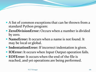  A list of common exceptions that can be thrown from a
standard Python program:
 ZeroDivisionError: Occurs when a number is divided
by zero.
 NameError: It occurs when a name is not found. It
may be local or global.
 IndentationError: If incorrect indentation is given.
 IOError: It occurs when Input Output operation fails.
 EOFError: It occurs when the end of the file is
reached, and yet operations are being performed.
N.I.T Srinagar 186
 