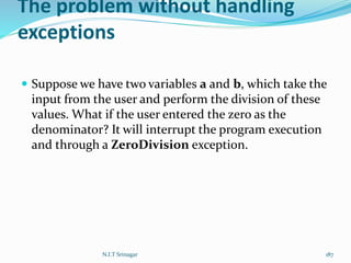 The problem without handling
exceptions
 Suppose we have two variables a and b, which take the
input from the user and perform the division of these
values. What if the user entered the zero as the
denominator? It will interrupt the program execution
and through a ZeroDivision exception.
N.I.T Srinagar 187
 
