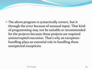  The above program is syntactically correct, but it
through the error because of unusual input. That kind
of programming may not be suitable or recommended
for the projects because these projects are required
uninterrupted execution. That's why an exception-
handling plays an essential role in handling these
unexpected exceptions.
N.I.T Srinagar 189
 