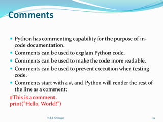 Comments
 Python has commenting capability for the purpose of in-
code documentation.
 Comments can be used to explain Python code.
 Comments can be used to make the code more readable.
 Comments can be used to prevent execution when testing
code.
 Comments start with a #, and Python will render the rest of
the line as a comment:
#This is a comment.
print("Hello, World!")
N.I.T Srinagar 19
 