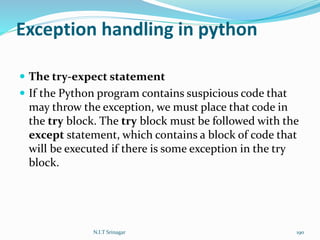 Exception handling in python
 The try-expect statement
 If the Python program contains suspicious code that
may throw the exception, we must place that code in
the try block. The try block must be followed with the
except statement, which contains a block of code that
will be executed if there is some exception in the try
block.
N.I.T Srinagar 190
 