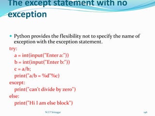 The except statement with no
exception
 Python provides the flexibility not to specify the name of
exception with the exception statement.
try:
a = int(input("Enter a:"))
b = int(input("Enter b:"))
c = a/b;
print("a/b = %d"%c)
except:
print("can't divide by zero")
else:
print("Hi I am else block")
N.I.T Srinagar 196
 