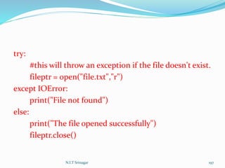 try:
#this will throw an exception if the file doesn't exist.
fileptr = open("file.txt","r")
except IOError:
print("File not found")
else:
print("The file opened successfully")
fileptr.close()
N.I.T Srinagar 197
 