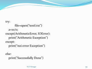 try:
file=open(“textl.txt”)
a=10/0;
except(ArithmeticError, IOError):
print("Arithmetic Exception")
except:
print(“noi error Exception")
else:
print("Successfully Done")
N.I.T Srinagar 199
 