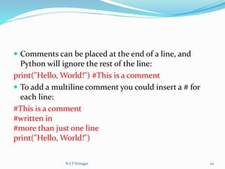  Comments can be placed at the end of a line, and
Python will ignore the rest of the line:
print("Hello, World!") #This is a comment
 To add a multiline comment you could insert a # for
each line:
#This is a comment
#written in
#more than just one line
print("Hello, World!")
N.I.T Srinagar 20
 