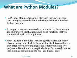 What are Python Modules?
 In Python, Modules are simply files with the “.py” extension
containing Python code that can be imported inside another
Python Program.
 In simple terms, we can consider a module to be the same as a
code library or a file that contains a set of functions that you
want to include in your application.
 With the help of modules, we can organize related functions,
classes, or any code block in the same file. So, It is considered a
best practice while writing bigger codes for production-level
projects in Data Science is to split the large Python code blocks
into modules containing up to 300–400 lines of code.
N.I.T Srinagar 203
 