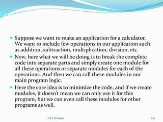  Suppose we want to make an application for a calculator.
We want to include few operations in our application such
as addition, subtraction, multiplication, division, etc.
 Now, here what we will be doing is to break the complete
code into separate parts and simply create one module for
all these operations or separate modules for each of the
operations. And then we can call these modules in our
main program logic.
 Here the core idea is to minimize the code, and if we create
modules, it doesn’t mean we can only use it for this
program, but we can even call these modules for other
programs as well.
N.I.T Srinagar 205
 
