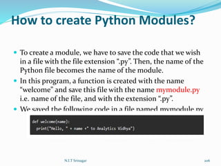 How to create Python Modules?
 To create a module, we have to save the code that we wish
in a file with the file extension “.py”. Then, the name of the
Python file becomes the name of the module.
 In this program, a function is created with the name
“welcome” and save this file with the name mymodule.py
i.e. name of the file, and with the extension “.py”.
 We saved the following code in a file named mymodule.py
N.I.T Srinagar 206
 