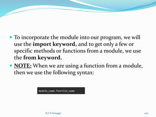  To incorporate the module into our program, we will
use the import keyword, and to get only a few or
specific methods or functions from a module, we use
the from keyword.
 NOTE: When we are using a function from a module,
then we use the following syntax:
N.I.T Srinagar 207
 