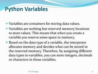 Python Variables
 Variables are containers for storing data values.
 Variables are nothing but reserved memory locations
to store values. This means that when you create a
variable you reserve some space in memory.
 Based on the data type of a variable, the interpreter
allocates memory and decides what can be stored in
the reserved memory. Therefore, by assigning different
data types to variables, you can store integers, decimals
or characters in these variables.
N.I.T Srinagar 21
 