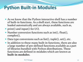 Python Built-in Modules
 As we know that the Python interactive shell has a number
of built-in functions. As a shell start, these functions are
loaded automatically and are always available, such as,
 print() and input() for I/O,
 Number conversion functions such as int(), float(),
complex(),
 Data type conversions such as list(), tuple(), set(), etc.
 In addition to these many built-in functions, there are also
a large number of pre-defined functions available as a part
of libraries bundled with Python distributions. These
functions are defined in modules which are known as
built-in modules.
N.I.T Srinagar 211
 