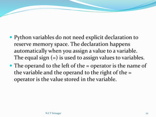  Python variables do not need explicit declaration to
reserve memory space. The declaration happens
automatically when you assign a value to a variable.
The equal sign (=) is used to assign values to variables.
 The operand to the left of the = operator is the name of
the variable and the operand to the right of the =
operator is the value stored in the variable.
N.I.T Srinagar 22
 