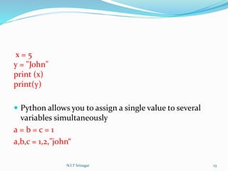 x = 5
y = "John"
print (x)
print(y)
 Python allows you to assign a single value to several
variables simultaneously
a = b = c = 1
a,b,c = 1,2,"john“
N.I.T Srinagar 23
 