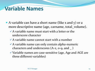 Variable Names
 A variable can have a short name (like x and y) or a
more descriptive name (age, carname, total_volume).
 A variable name must start with a letter or the
underscore character
 A variable name cannot start with a number
 A variable name can only contain alpha-numeric
characters and underscores (A-z, 0-9, and _ )
 Variable names are case-sensitive (age, Age and AGE are
three different variables)
N.I.T Srinagar 24
 