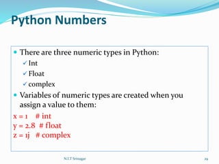 Python Numbers
 There are three numeric types in Python:
 Int
 Float
 complex
 Variables of numeric types are created when you
assign a value to them:
x = 1 # int
y = 2.8 # float
z = 1j # complex
N.I.T Srinagar 29
 