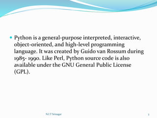 Python is a general-purpose interpreted, interactive,
object-oriented, and high-level programming
language. It was created by Guido van Rossum during
1985- 1990. Like Perl, Python source code is also
available under the GNU General Public License
(GPL).
N.I.T Srinagar 3
 