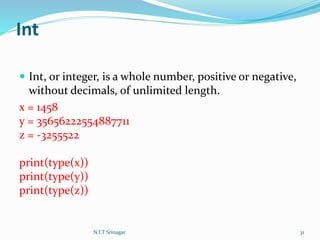 Int
 Int, or integer, is a whole number, positive or negative,
without decimals, of unlimited length.
x = 1458
y = 35656222554887711
z = -3255522
print(type(x))
print(type(y))
print(type(z))
N.I.T Srinagar 31
 