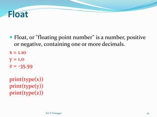 Float
 Float, or "floating point number" is a number, positive
or negative, containing one or more decimals.
x = 1.10
y = 1.0
z = -35.59
print(type(x))
print(type(y))
print(type(z))
N.I.T Srinagar 32
 
