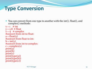 Type Conversion
 You can convert from one type to another with the int(), float(), and
complex() methods:
x = 1 # int
y = 2.8 # float
z = 1j # complex
#convert from int to float:
a = float(x)
#convert from float to int:
b = int(y)
#convert from int to complex:
c = complex(x)
print(a)
print(b)
print(c)
print(type(a))
print(type(b))
print(type(c))
N.I.T Srinagar 34
 