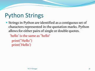 Python Strings
 Strings in Python are identified as a contiguous set of
characters represented in the quotation marks. Python
allows for either pairs of single or double quotes.
'hello' is the same as "hello“
print("Hello")
print('Hello')
N.I.T Srinagar 36
 