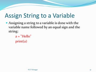 Assign String to a Variable
 Assigning a string to a variable is done with the
variable name followed by an equal sign and the
string:
a = "Hello"
print(a)
N.I.T Srinagar 37
 