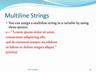 Multiline Strings
 You can assign a multiline string to a variable by using
three quotes:
a = ‘’’Lorem ipsum dolor sit amet,
consectetur adipiscing elit,
sed do eiusmod tempor incididunt
ut labore et dolore magna aliqua.’’’
print(a)
N.I.T Srinagar 38
 